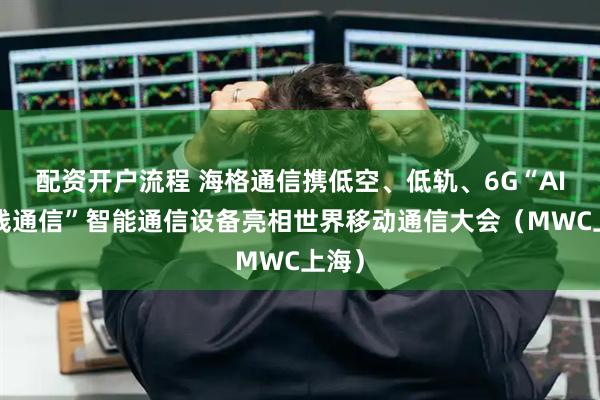 配资开户流程 海格通信携低空、低轨、6G“AI+无线通信”智能通信设备亮相世界移动通信大会（MWC上海）