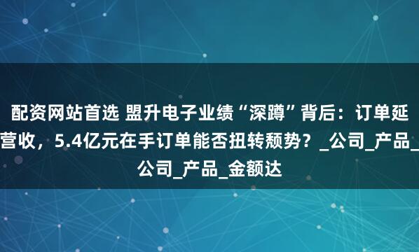 配资网站首选 盟升电子业绩“深蹲”背后：订单延期拖累营收，5.4亿元在手订单能否扭转颓势？_公司_产品_金额达