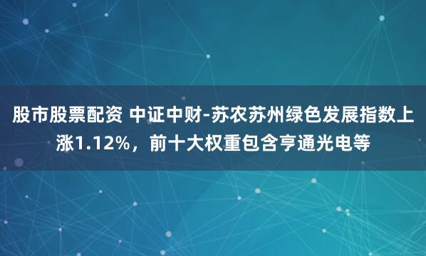 股市股票配资 中证中财-苏农苏州绿色发展指数上涨1.12%，前十大权重包含亨通光电等