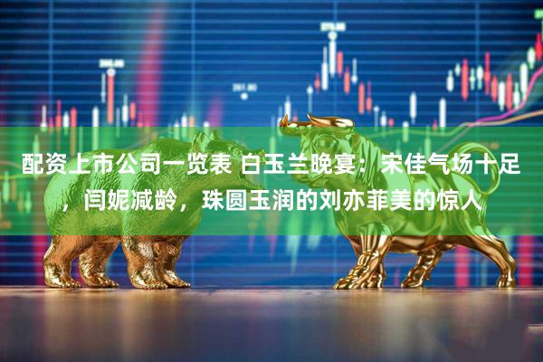 配资上市公司一览表 白玉兰晚宴：宋佳气场十足，闫妮减龄，珠圆玉润的刘亦菲美的惊人