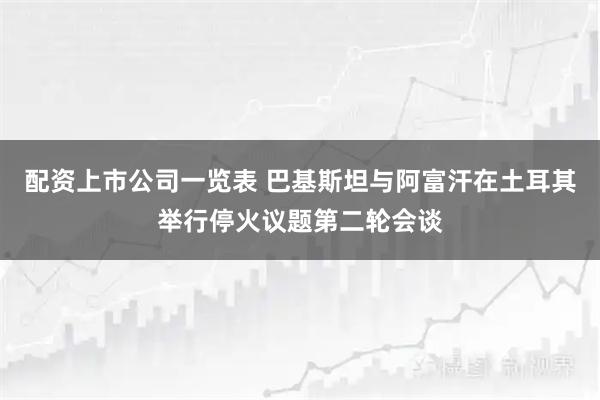 配资上市公司一览表 巴基斯坦与阿富汗在土耳其举行停火议题第二轮会谈