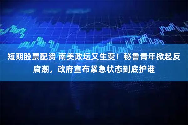 短期股票配资 南美政坛又生变！秘鲁青年掀起反腐潮，政府宣布紧急状态到底护谁