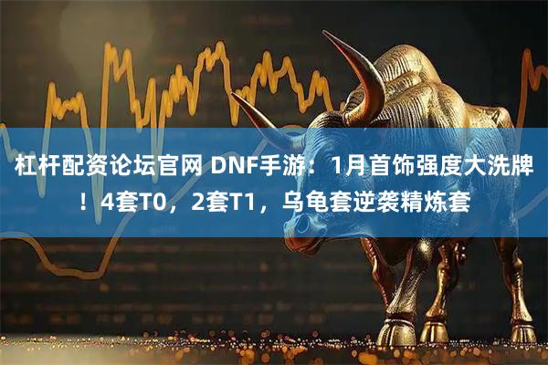 杠杆配资论坛官网 DNF手游：1月首饰强度大洗牌！4套T0，2套T1，乌龟套逆袭精炼套