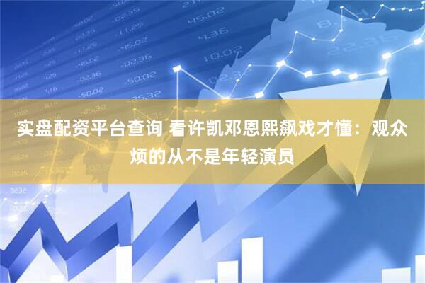 实盘配资平台查询 看许凯邓恩熙飙戏才懂：观众烦的从不是年轻演员